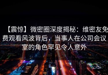 【震惊】微密圈深度揭秘：维密友免费观看风波背后，当事人在公司会议室的角色罕见令人意外