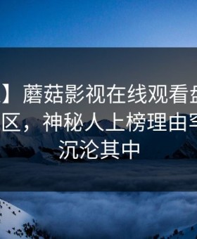 【紧急】蘑菇影视在线观看盘点：真相3大误区，神秘人上榜理由罕见令人沉沦其中