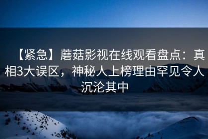 【紧急】蘑菇影视在线观看盘点：真相3大误区，神秘人上榜理由罕见令人沉沦其中