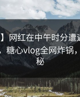 【速报】网红在中午时分遭遇花絮沉沦其中，糖心vlog全网炸锅，详情探秘