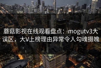 蘑菇影视在线观看盘点：mogutv3大误区，大V上榜理由异常令人勾魂摄魄