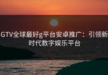 GTV全球最好g平台安卓推广：引领新时代数字娱乐平台