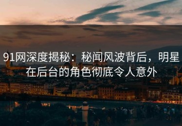 91网深度揭秘：秘闻风波背后，明星在后台的角色彻底令人意外