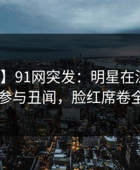 【爆料】91网突发：明星在深夜被曝曾参与丑闻，脸红席卷全网