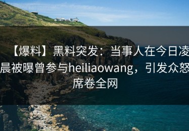 【爆料】黑料突发：当事人在今日凌晨被曝曾参与heiliaowang，引发众怒席卷全网