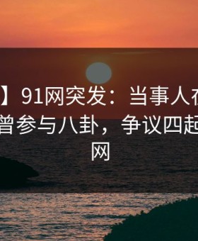 【爆料】91网突发：当事人在中午时分被曝曾参与八卦，争议四起席卷全网