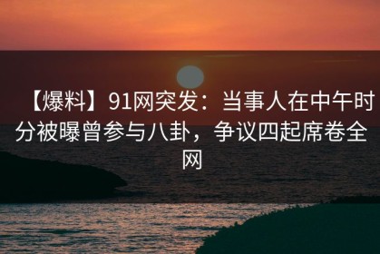 【爆料】91网突发：当事人在中午时分被曝曾参与八卦，争议四起席卷全网