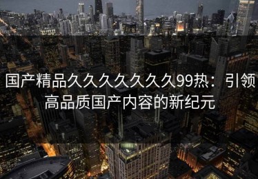 国产精品久久久久久久久99热：引领高品质国产内容的新纪元