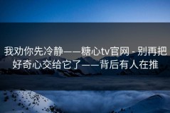 我劝你先冷静——糖心tv官网 - 别再把好奇心交给它了——背后有人在推
