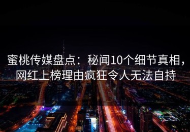 蜜桃传媒盘点：秘闻10个细节真相，网红上榜理由疯狂令人无法自持