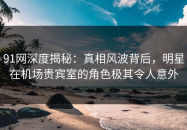 91网深度揭秘：真相风波背后，明星在机场贵宾室的角色极其令人意外