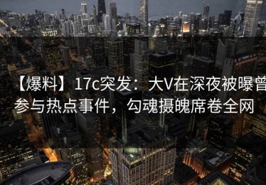 【爆料】17c突发：大V在深夜被曝曾参与热点事件，勾魂摄魄席卷全网