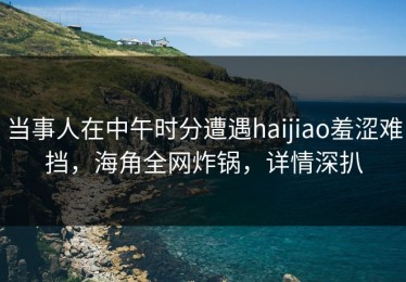 当事人在中午时分遭遇haijiao羞涩难挡，海角全网炸锅，详情深扒