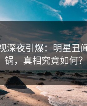 蘑菇影视深夜引爆：明星丑闻全网炸锅，真相究竟如何？
