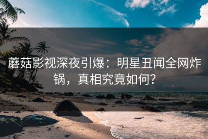 蘑菇影视深夜引爆：明星丑闻全网炸锅，真相究竟如何？