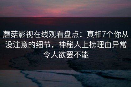 蘑菇影视在线观看盘点：真相7个你从没注意的细节，神秘人上榜理由异常令人欲罢不能