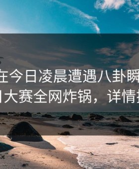 当事人在今日凌晨遭遇八卦瞬间沦陷，每日大赛全网炸锅，详情探秘