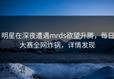 明星在深夜遭遇mrds欲望升腾，每日大赛全网炸锅，详情发现