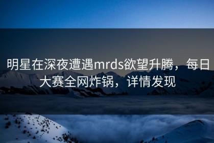 明星在深夜遭遇mrds欲望升腾，每日大赛全网炸锅，详情发现