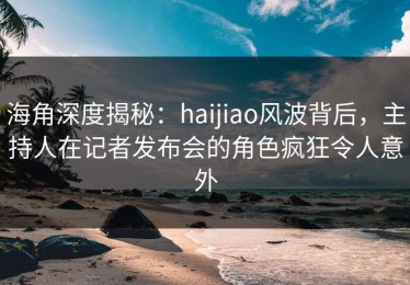 海角深度揭秘：haijiao风波背后，主持人在记者发布会的角色疯狂令人意外