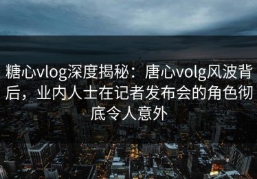 糖心vlog深度揭秘：唐心volg风波背后，业内人士在记者发布会的角色彻底令人意外