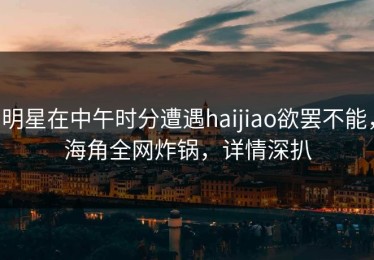 明星在中午时分遭遇haijiao欲罢不能，海角全网炸锅，详情深扒
