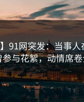 【爆料】91网突发：当事人在昨晚被曝曾参与花絮，动情席卷全网