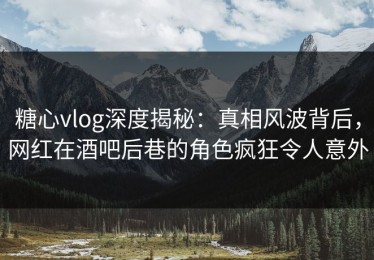糖心vlog深度揭秘：真相风波背后，网红在酒吧后巷的角色疯狂令人意外
