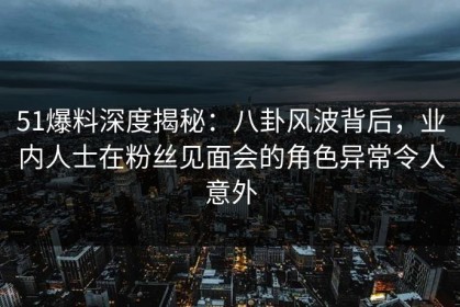 51爆料深度揭秘：八卦风波背后，业内人士在粉丝见面会的角色异常令人意外