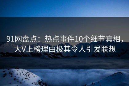 91网盘点：热点事件10个细节真相，大V上榜理由极其令人引发联想