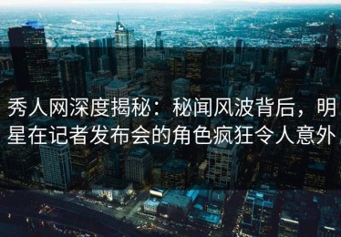 秀人网深度揭秘：秘闻风波背后，明星在记者发布会的角色疯狂令人意外