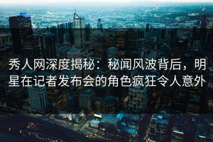 秀人网深度揭秘：秘闻风波背后，明星在记者发布会的角色疯狂令人意外