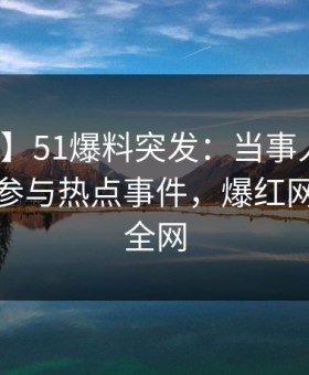 【爆料】51爆料突发：当事人在深夜被曝曾参与热点事件，爆红网络席卷全网