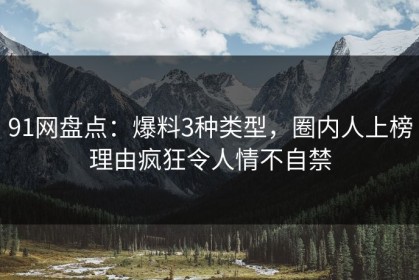 91网盘点：爆料3种类型，圈内人上榜理由疯狂令人情不自禁
