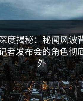 51爆料深度揭秘：秘闻风波背后，圈内人在记者发布会的角色彻底令人意外
