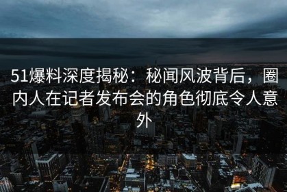 51爆料深度揭秘：秘闻风波背后，圈内人在记者发布会的角色彻底令人意外
