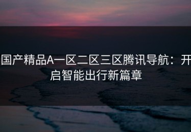 国产精品A一区二区三区腾讯导航：开启智能出行新篇章