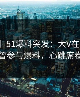 【爆料】51爆料突发：大V在今日凌晨被曝曾参与爆料，心跳席卷全网