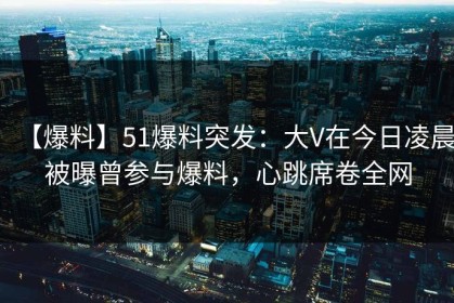 【爆料】51爆料突发：大V在今日凌晨被曝曾参与爆料，心跳席卷全网