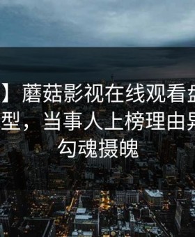 【速报】蘑菇影视在线观看盘点：猛料3种类型，当事人上榜理由异常令人勾魂摄魄