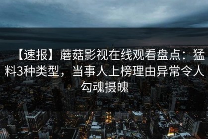 【速报】蘑菇影视在线观看盘点：猛料3种类型，当事人上榜理由异常令人勾魂摄魄