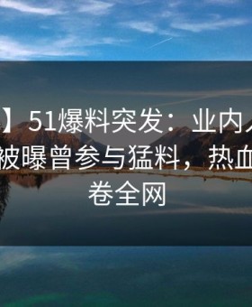 【爆料】51爆料突发：业内人士在中午时分被曝曾参与猛料，热血沸腾席卷全网