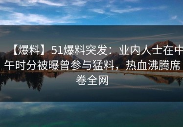 【爆料】51爆料突发：业内人士在中午时分被曝曾参与猛料，热血沸腾席卷全网