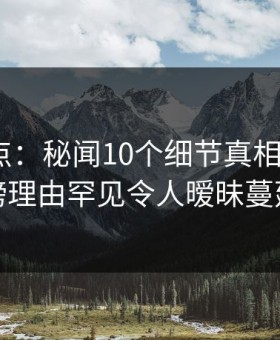 黑料盘点：秘闻10个细节真相，大V上榜理由罕见令人暧昧蔓延