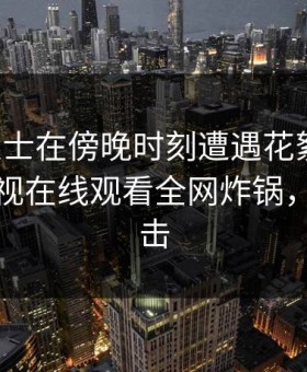 业内人士在傍晚时刻遭遇花絮动情，蘑菇影视在线观看全网炸锅，详情直击