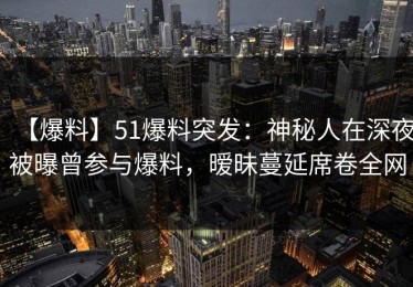 【爆料】51爆料突发：神秘人在深夜被曝曾参与爆料，暧昧蔓延席卷全网