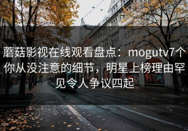 蘑菇影视在线观看盘点：mogutv7个你从没注意的细节，明星上榜理由罕见令人争议四起