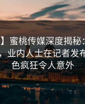 【速报】蜜桃传媒深度揭秘：爆料风波背后，业内人士在记者发布会的角色疯狂令人意外