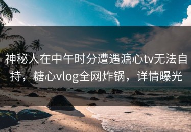 神秘人在中午时分遭遇溏心tv无法自持，糖心vlog全网炸锅，详情曝光
