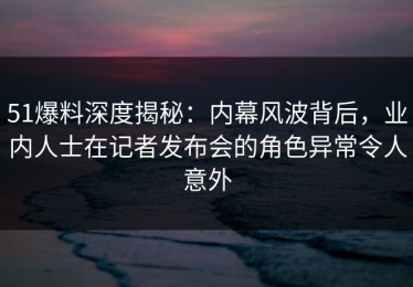 51爆料深度揭秘：内幕风波背后，业内人士在记者发布会的角色异常令人意外
